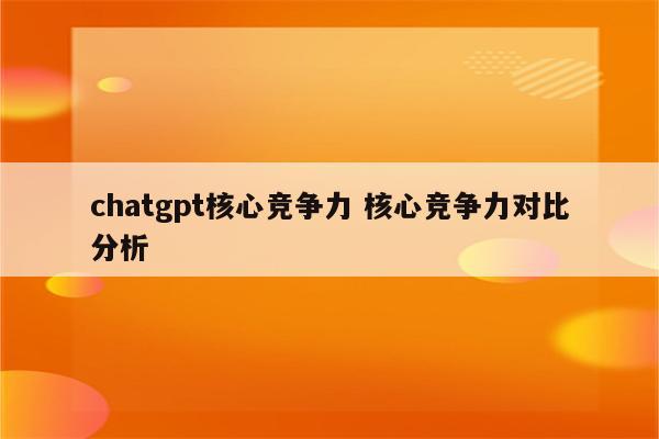 chatgpt核心竞争力 核心竞争力对比分析