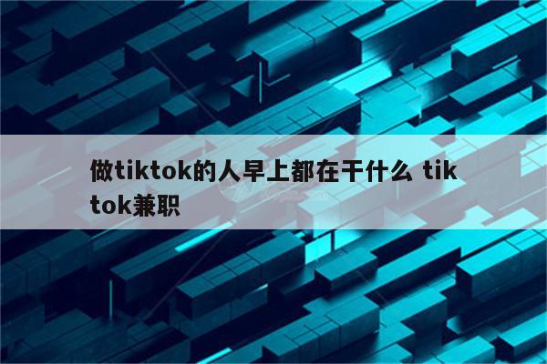 做tiktok的人早上都在干什么 tiktok兼职