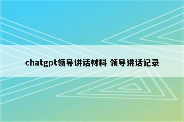 chatgpt领导讲话材料 领导讲话记录