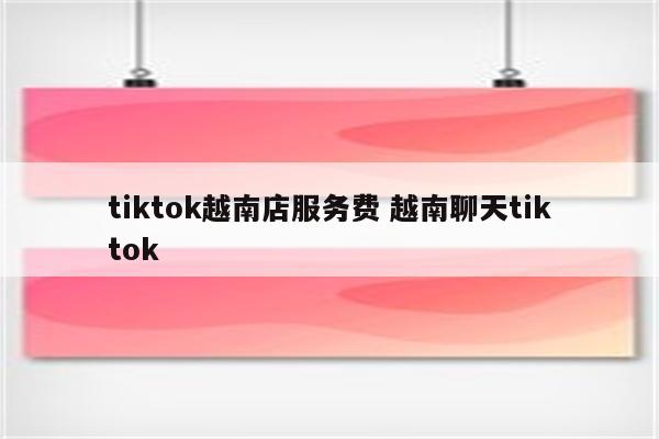 tiktok越南店服务费 越南聊天tiktok