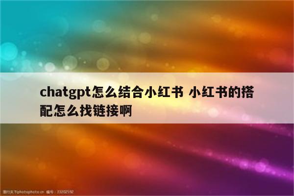 chatgpt怎么结合小红书 小红书的搭配怎么找链接啊