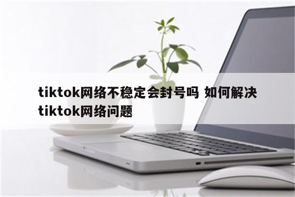 tiktok网络不稳定会封号吗 如何解决tiktok网络问题