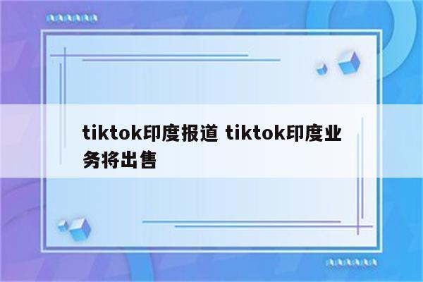 tiktok印度报道 tiktok印度业务将出售