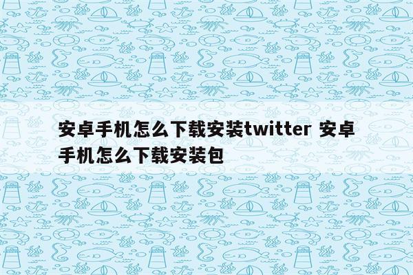安卓手机怎么下载安装twitter 安卓手机怎么下载安装包