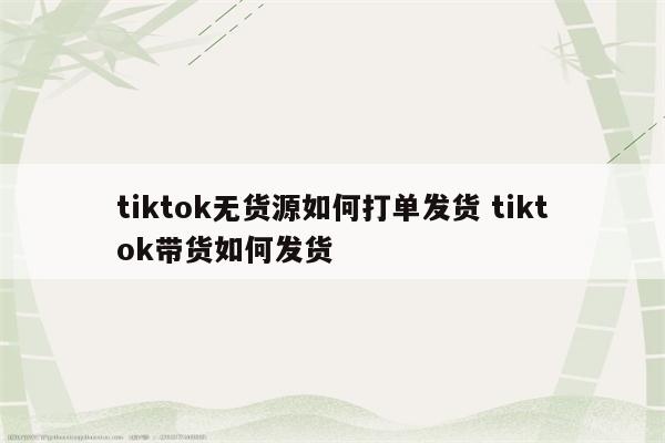 tiktok无货源如何打单发货 tiktok带货如何发货