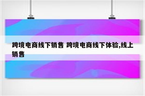 跨境电商线下销售 跨境电商线下体验,线上销售
