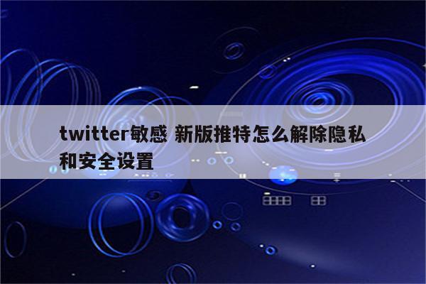twitter敏感 新版推特怎么解除隐私和安全设置