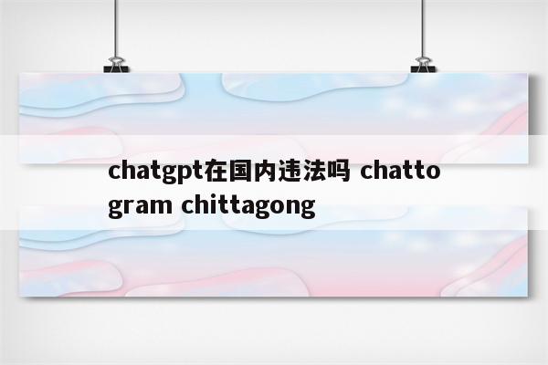 chatgpt在国内违法吗 chattogram chittagong