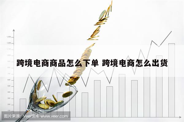 跨境电商商品怎么下单 跨境电商怎么出货