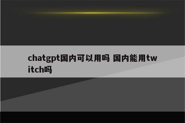 chatgpt国内可以用吗 国内能用twitch吗