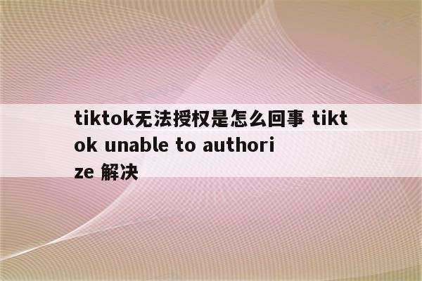 tiktok无法授权是怎么回事 tiktok unable to authorize 解决