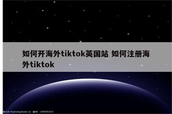 如何开海外tiktok英国站 如何注册海外tiktok