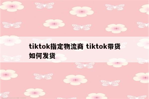 tiktok指定物流商 tiktok带货如何发货