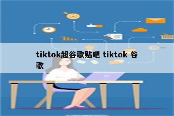 tiktok超谷歌贴吧 tiktok 谷歌