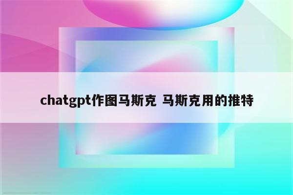 chatgpt作图马斯克 马斯克用的推特