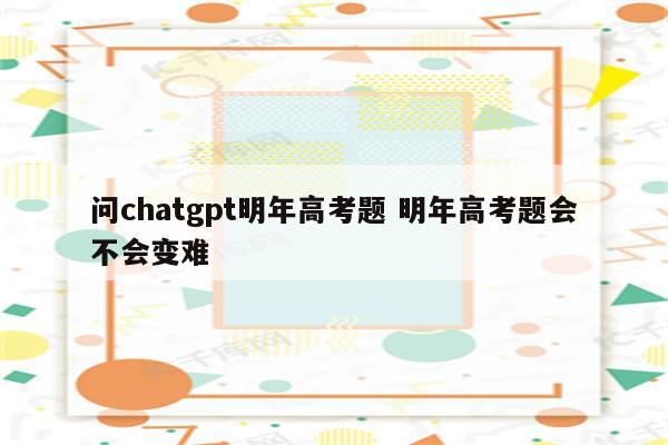 问chatgpt明年高考题 明年高考题会不会变难