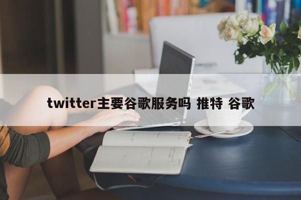 twitter主要谷歌服务吗 推特 谷歌