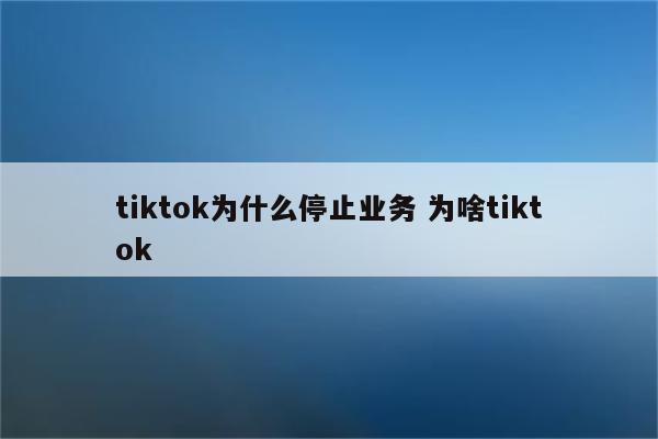 tiktok为什么停止业务 为啥tiktok
