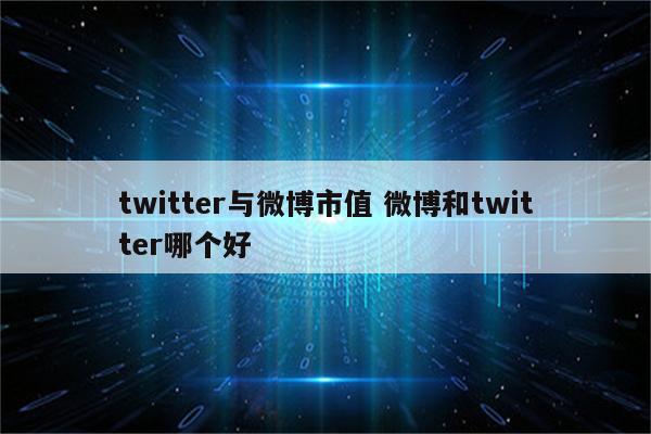 twitter与微博市值 微博和twitter哪个好