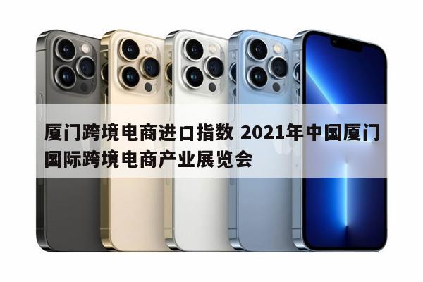 厦门跨境电商进口指数 2021年中国厦门国际跨境电商产业展览会