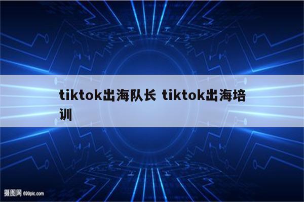 tiktok出海队长 tiktok出海培训