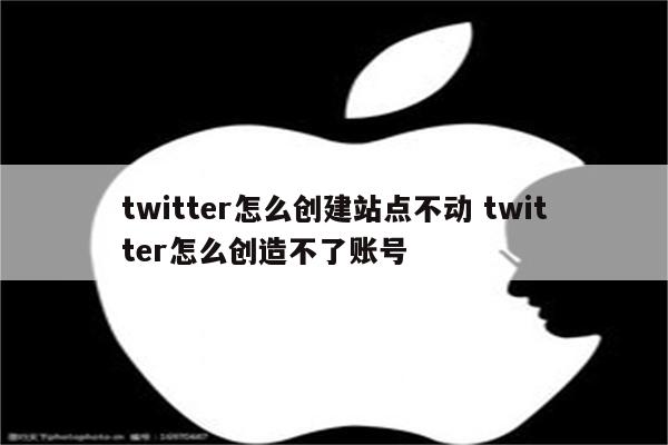 twitter怎么创建站点不动 twitter怎么创造不了账号