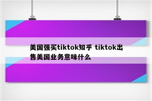 美国强买tiktok知乎 tiktok出售美国业务意味什么