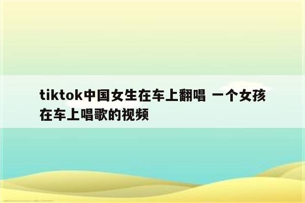 tiktok中国女生在车上翻唱 一个女孩在车上唱歌的视频