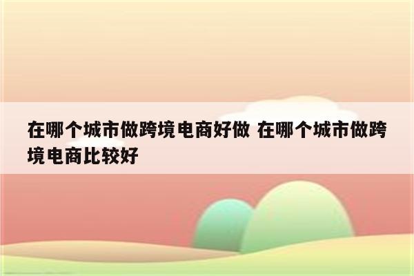 在哪个城市做跨境电商好做 在哪个城市做跨境电商比较好