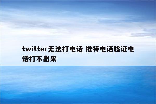 twitter无法打电话 推特电话验证电话打不出来