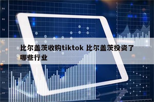 比尔盖茨收购tiktok 比尔盖茨投资了哪些行业