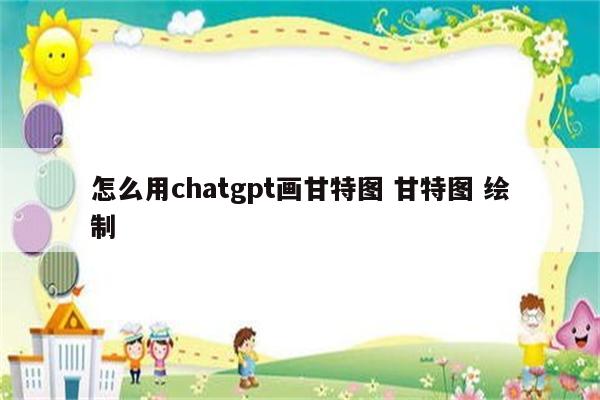 怎么用chatgpt画甘特图 甘特图 绘制