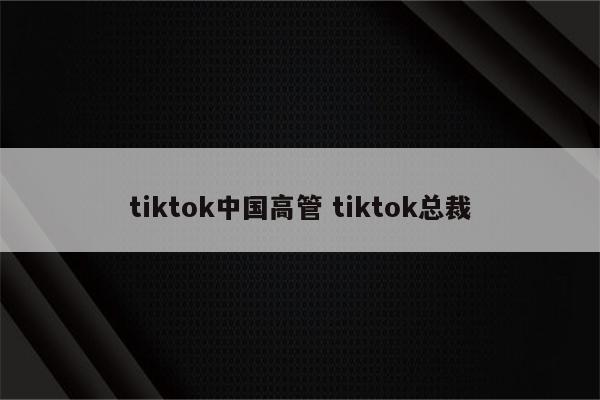tiktok中国高管 tiktok总裁