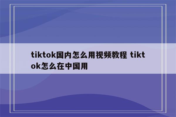 tiktok国内怎么用视频教程 tiktok怎么在中国用