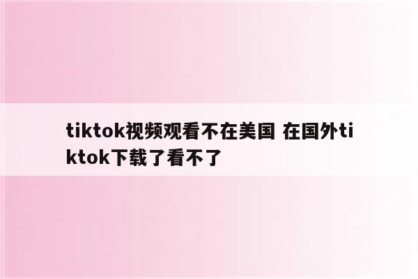 tiktok视频观看不在美国 在国外tiktok下载了看不了