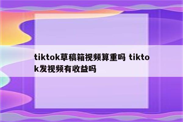 tiktok草稿箱视频算重吗 tiktok发视频有收益吗