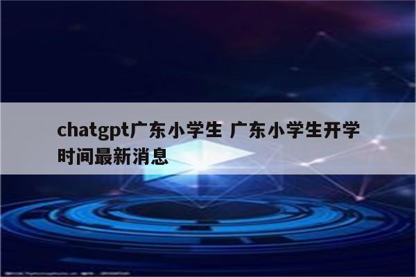 chatgpt广东小学生 广东小学生开学时间最新消息