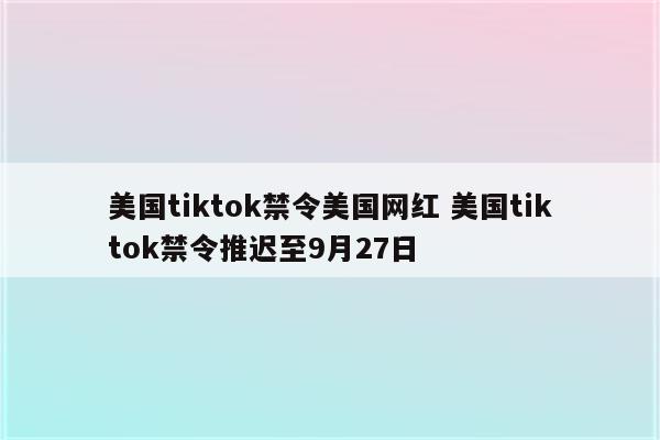 美国tiktok禁令美国网红 美国tiktok禁令推迟至9月27日