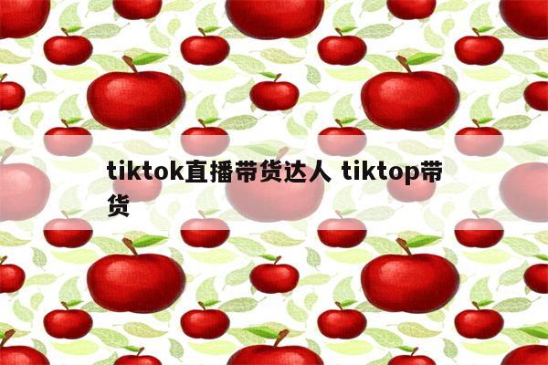 tiktok直播带货达人 tiktop带货