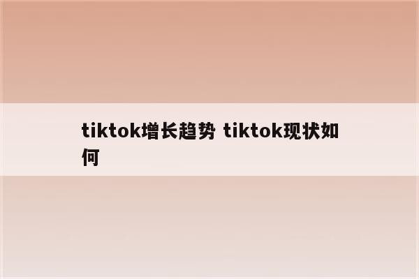 tiktok增长趋势 tiktok现状如何