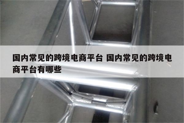 国内常见的跨境电商平台 国内常见的跨境电商平台有哪些
