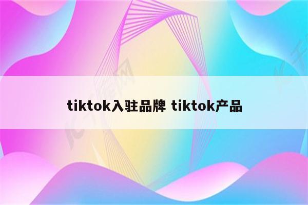 tiktok入驻品牌 tiktok产品