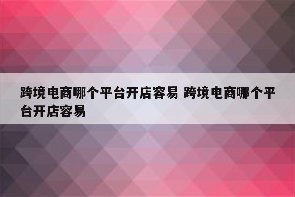 跨境电商哪个平台开店容易 跨境电商哪个平台开店容易