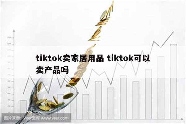 tiktok卖家居用品 tiktok可以卖产品吗