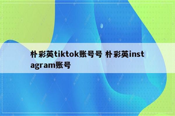 朴彩英tiktok账号号 朴彩英instagram账号
