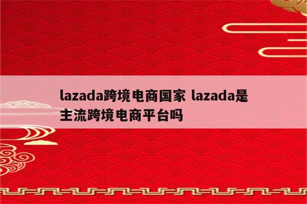 lazada跨境电商国家 lazada是主流跨境电商平台吗