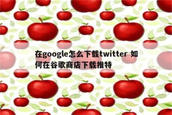 在google怎么下载twitter 如何在谷歌商店下载推特