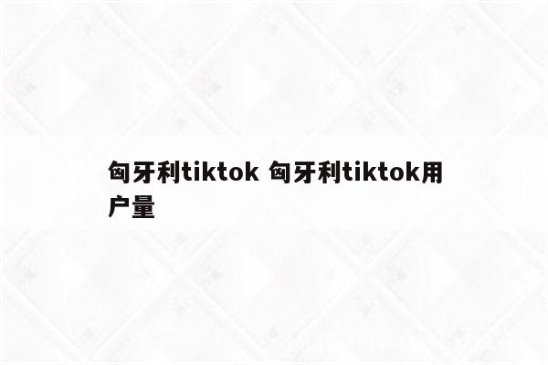 匈牙利tiktok 匈牙利tiktok用户量