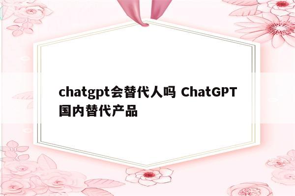 chatgpt会替代人吗 ChatGPT国内替代产品