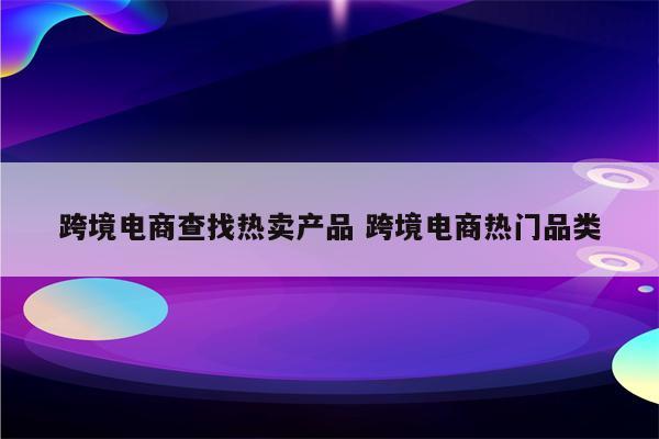 跨境电商查找热卖产品 跨境电商热门品类